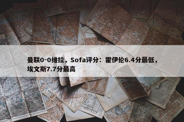 曼联0-0维拉，Sofa评分：霍伊伦6.4分最低，埃文斯7.7分最高