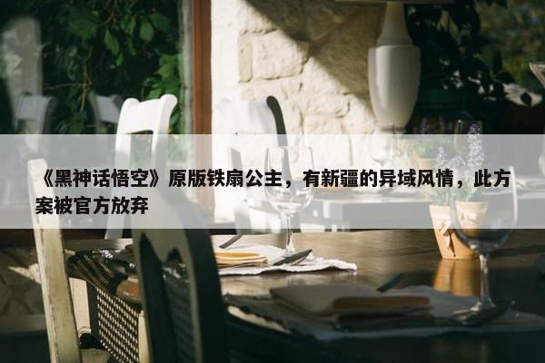 《黑神话悟空》原版铁扇公主，有新疆的异域风情，此方案被官方放弃