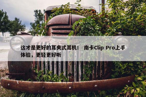 这才是更好的耳夹式耳机！ 南卡Clip Pro上手体验，更轻更好听