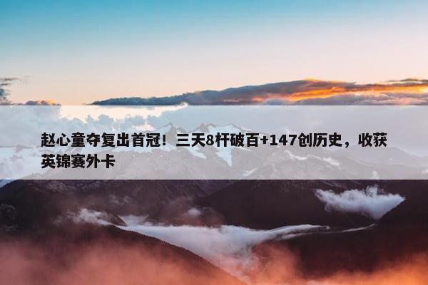 赵心童夺复出首冠！三天8杆破百+147创历史，收获英锦赛外卡