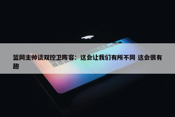 篮网主帅谈双控卫阵容：这会让我们有所不同 这会很有趣