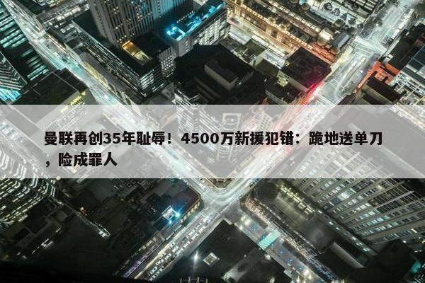 曼联再创35年耻辱！4500万新援犯错：跪地送单刀，险成罪人