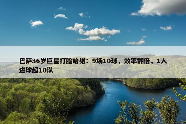 巴萨36岁巨星打脸哈维：9场10球，效率翻倍，1人进球超10队