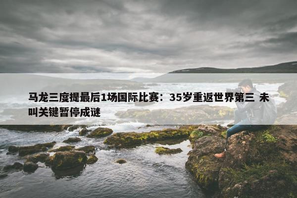 马龙三度提最后1场国际比赛：35岁重返世界第三 未叫关键暂停成谜