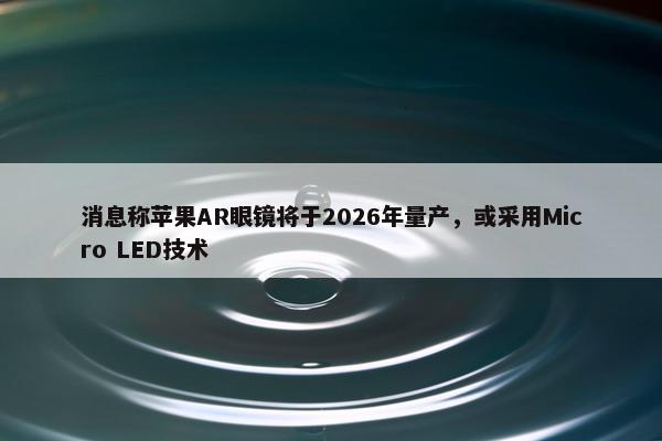 消息称苹果AR眼镜将于2026年量产，或采用Micro LED技术