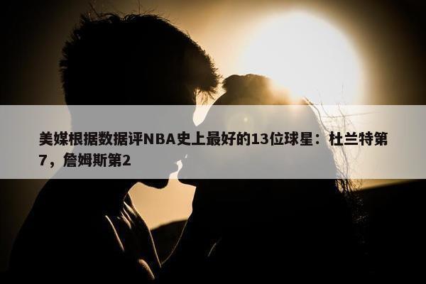 美媒根据数据评NBA史上最好的13位球星：杜兰特第7，詹姆斯第2