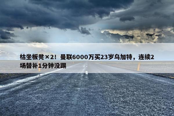 枯坐板凳×2！曼联6000万买23岁乌加特，连续2场替补1分钟没踢