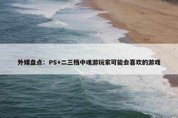 外媒盘点：PS+二三档中魂游玩家可能会喜欢的游戏