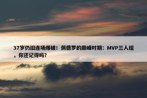 37岁仍旧连场爆破！佩德罗的巅峰时期：MVP三人组，你还记得吗？