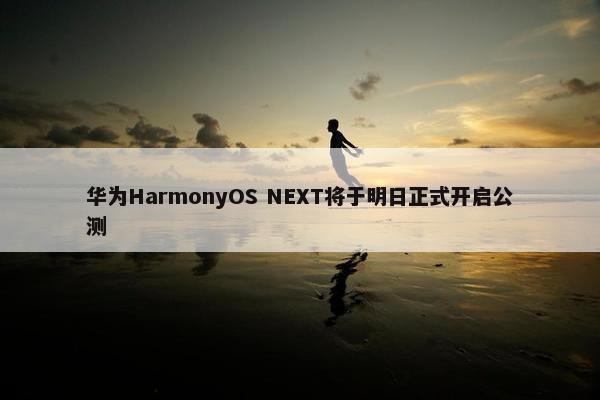 华为HarmonyOS NEXT将于明日正式开启公测