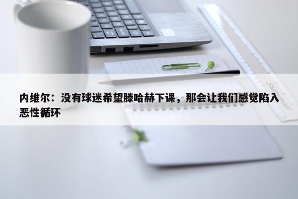 内维尔：没有球迷希望滕哈赫下课，那会让我们感觉陷入恶性循环