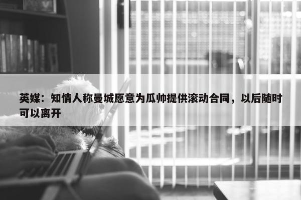 英媒：知情人称曼城愿意为瓜帅提供滚动合同，以后随时可以离开