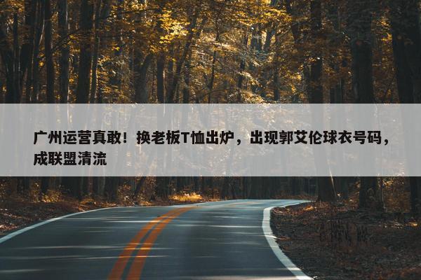 广州运营真敢！换老板T恤出炉，出现郭艾伦球衣号码，成联盟清流