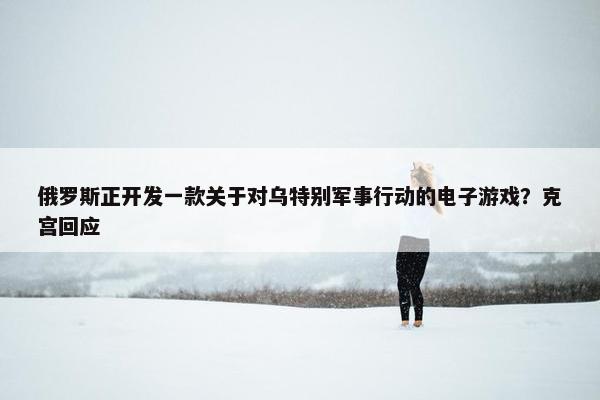 俄罗斯正开发一款关于对乌特别军事行动的电子游戏？克宫回应