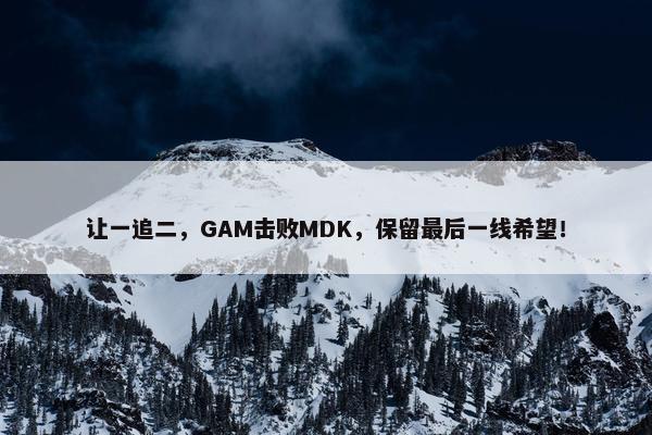 让一追二，GAM击败MDK，保留最后一线希望！