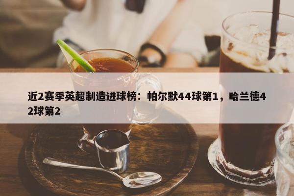 近2赛季英超制造进球榜：帕尔默44球第1，哈兰德42球第2