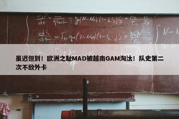 虽迟但到！欧洲之耻MAD被越南GAM淘汰！队史第二次不敌外卡