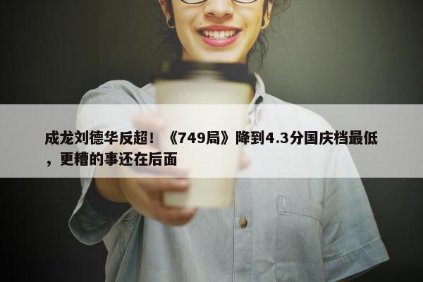 成龙刘德华反超！《749局》降到4.3分国庆档最低，更糟的事还在后面