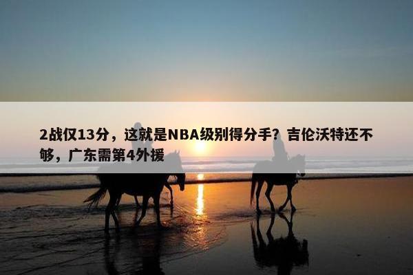 2战仅13分，这就是NBA级别得分手？吉伦沃特还不够，广东需第4外援