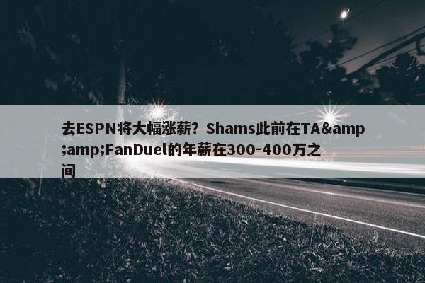 去ESPN将大幅涨薪？Shams此前在TA&amp;FanDuel的年薪在300-400万之间