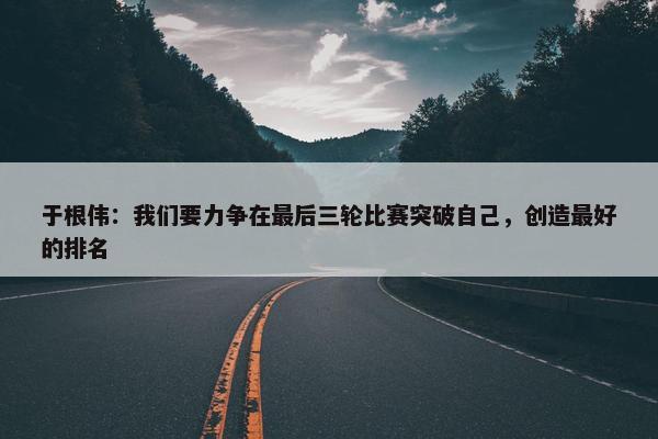 于根伟：我们要力争在最后三轮比赛突破自己，创造最好的排名