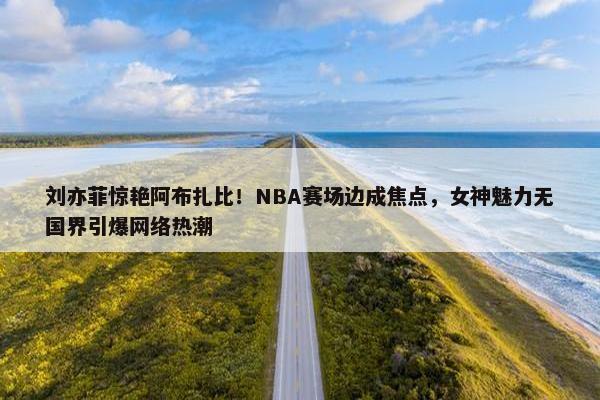 刘亦菲惊艳阿布扎比！NBA赛场边成焦点，女神魅力无国界引爆网络热潮