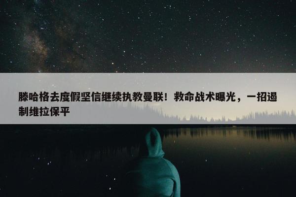 滕哈格去度假坚信继续执教曼联！救命战术曝光，一招遏制维拉保平