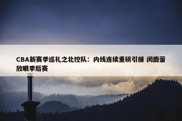 CBA新赛季巡礼之北控队：内线连续重磅引援 闵鹿蕾放眼季后赛