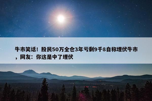 牛市笑话！股民50万全仓3年亏剩9千8自称埋伏牛市，网友：你这是中了埋伏