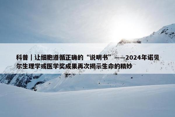 科普｜让细胞遵循正确的“说明书”——2024年诺贝尔生理学或医学奖成果再次揭示生命的精妙