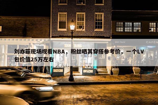 刘亦菲现场观看NBA，粉丝晒其穿搭参考价，一个LV包价值25万左右