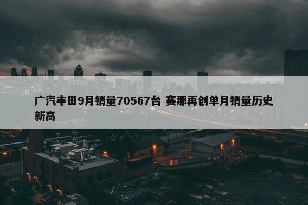 广汽丰田9月销量70567台 赛那再创单月销量历史新高