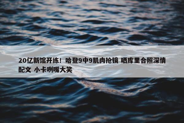 20亿新馆开练！哈登9中9肌肉抢镜 晒库里合照深情配文 小卡咧嘴大笑