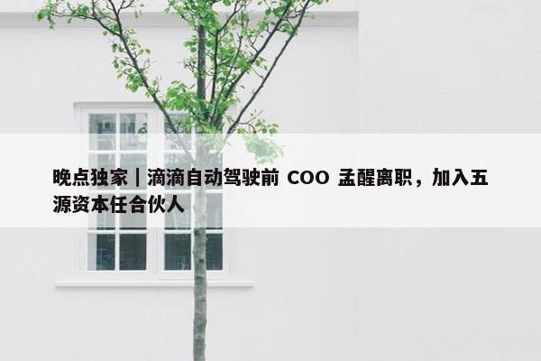 晚点独家｜滴滴自动驾驶前 COO 孟醒离职，加入五源资本任合伙人