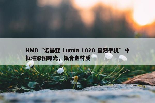 HMD“诺基亚 Lumia 1020 复刻手机”中框渲染图曝光，铝合金材质