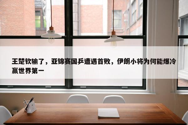 王楚钦输了，亚锦赛国乒遭遇首败，伊朗小将为何能爆冷赢世界第一