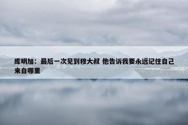 库明加：最后一次见到穆大叔 他告诉我要永远记住自己来自哪里