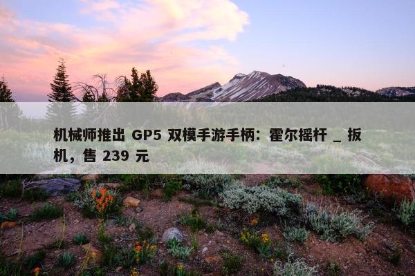 机械师推出 GP5 双模手游手柄：霍尔摇杆 _ 扳机，售 239 元