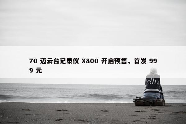 70 迈云台记录仪 X800 开启预售，首发 999 元