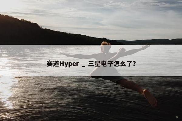 赛道Hyper _ 三星电子怎么了？