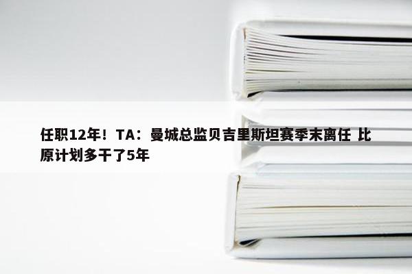 任职12年！TA：曼城总监贝吉里斯坦赛季末离任 比原计划多干了5年