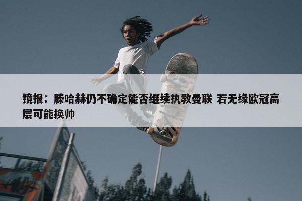 镜报：滕哈赫仍不确定能否继续执教曼联 若无缘欧冠高层可能换帅