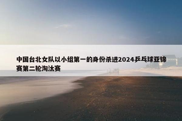 中国台北女队以小组第一的身份杀进2024乒乓球亚锦赛第二轮淘汰赛