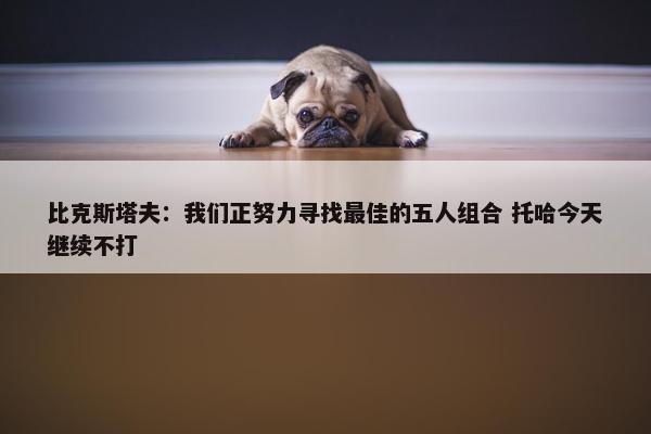 比克斯塔夫：我们正努力寻找最佳的五人组合 托哈今天继续不打