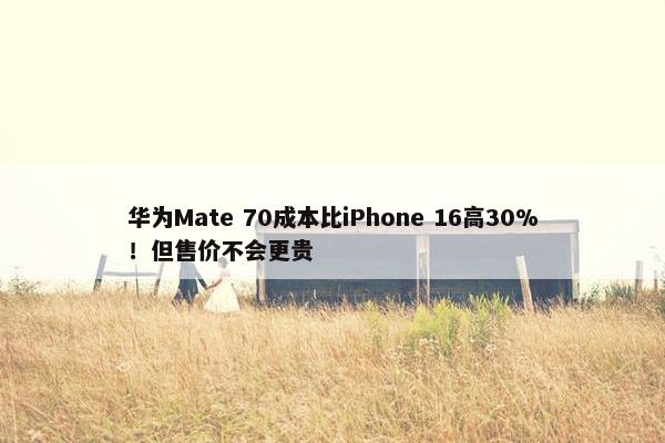 华为Mate 70成本比iPhone 16高30%！但售价不会更贵