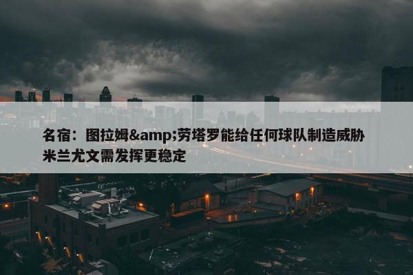 名宿：图拉姆&劳塔罗能给任何球队制造威胁 米兰尤文需发挥更稳定