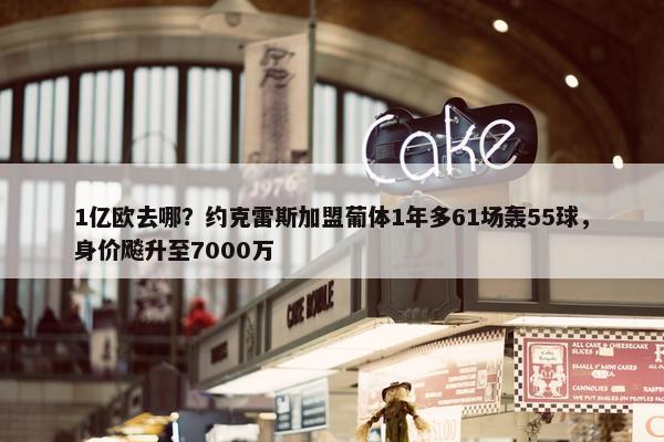 1亿欧去哪？约克雷斯加盟葡体1年多61场轰55球，身价飚升至7000万