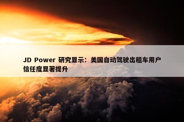 JD Power 研究显示：美国自动驾驶出租车用户信任度显著提升