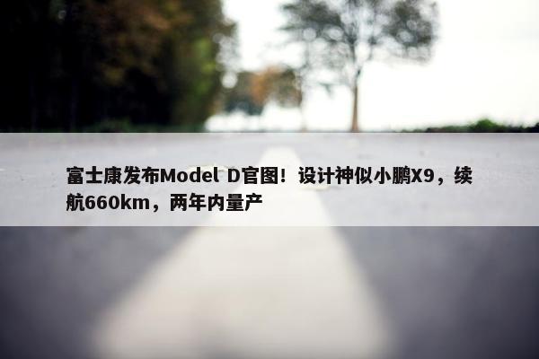 富士康发布Model D官图！设计神似小鹏X9，续航660km，两年内量产