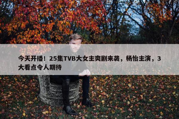 今天开播！25集TVB大女主爽剧来袭，杨怡主演，3大看点令人期待